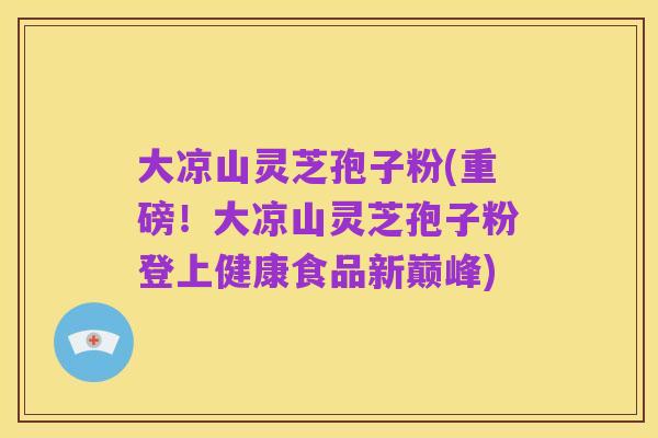 大凉山灵芝孢子粉(重磅!大凉山灵芝孢子粉登上健康食品新巅峰)