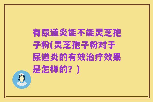 有尿道炎能不能灵芝孢子粉(灵芝孢子粉对于尿道炎的有效治疗效果是怎样的?)