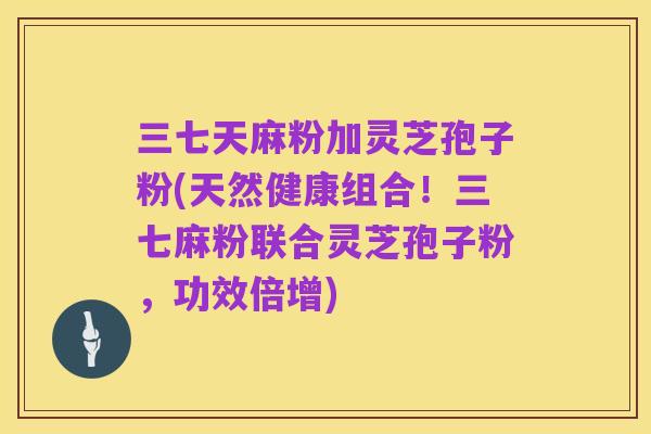 三七天麻粉加灵芝孢子粉(天然健康组合！三七麻粉联合灵芝孢子粉，功效倍增)