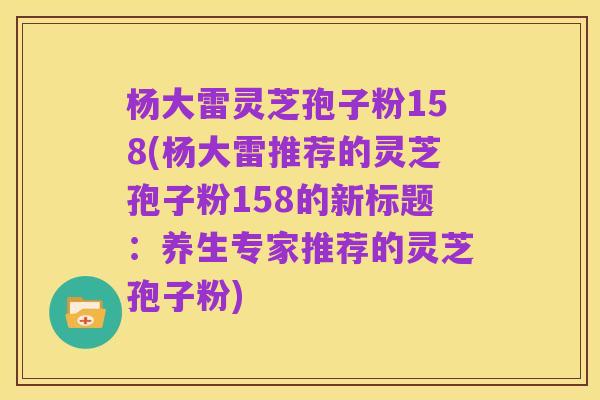 杨大雷灵芝孢子粉158(杨大雷推荐的灵芝孢子粉158的新标题:养生专家推荐的灵芝孢子粉)