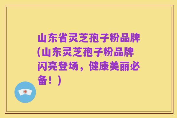 山东省灵芝孢子粉品牌(山东灵芝孢子粉品牌闪亮登场,健康美丽必备!)