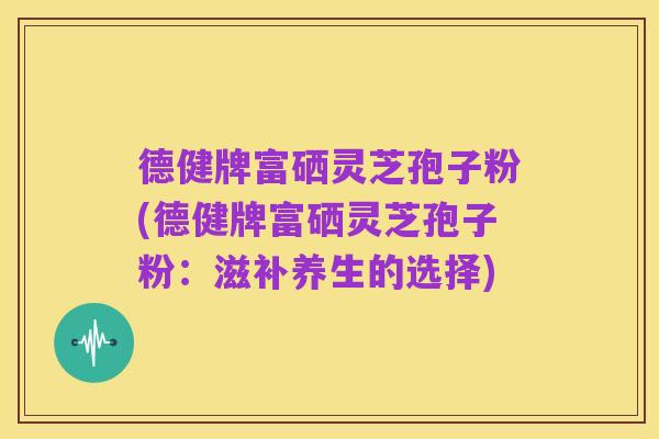 德健牌富硒灵芝孢子粉(德健牌富硒灵芝孢子粉:滋补养生的选择)