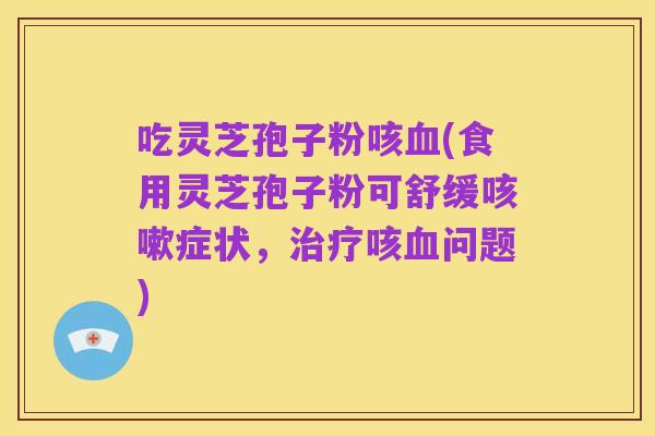 吃灵芝孢子粉咳血(食用灵芝孢子粉可舒缓咳嗽症状,治疗咳血问题)