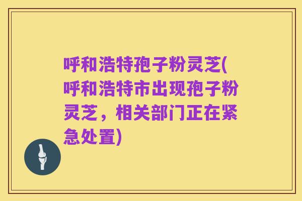 呼和浩特孢子粉灵芝(呼和浩特市出现孢子粉灵芝,相关部门正在紧急处置)