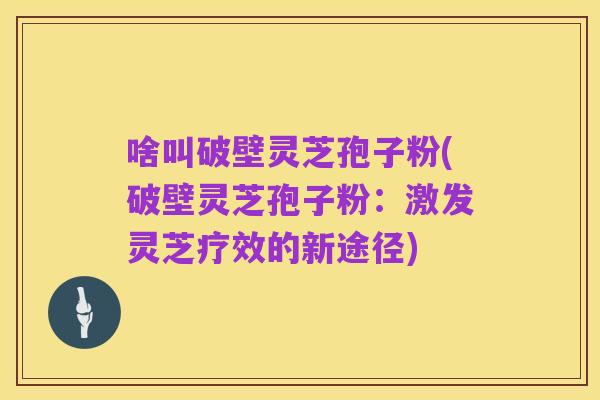 啥叫破壁灵芝孢子粉(破壁灵芝孢子粉:激发灵芝疗效的新途径)