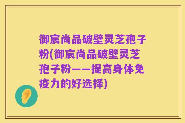 御宸尚品破壁灵芝孢子粉(御宸尚品破壁灵芝孢子粉——提高身体免疫力的好选择)