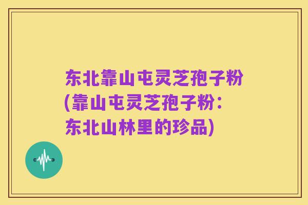 东北靠山屯灵芝孢子粉(靠山屯灵芝孢子粉:东北山林里的珍品)