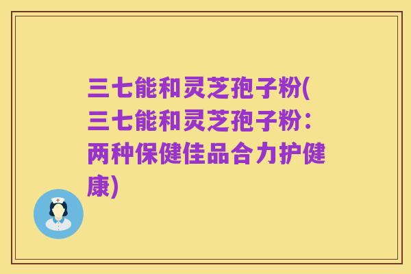 三七能和灵芝孢子粉(三七能和灵芝孢子粉:两种保健佳品合力护健康)
