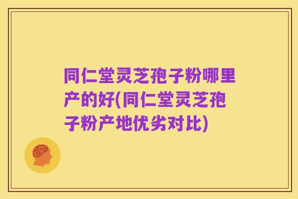 同仁堂灵芝孢子粉哪里产的好(同仁堂灵芝孢子粉产地优劣对比)