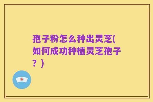 孢子粉怎么种出灵芝(如何成功种植灵芝孢子?)