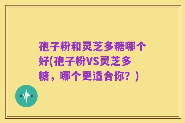 孢子粉和灵芝多糖哪个好(孢子粉VS灵芝多糖,哪个更适合你?)