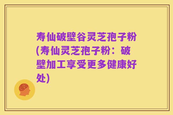 寿仙破壁谷灵芝孢子粉(寿仙灵芝孢子粉:破壁加工享受更多健康好处)