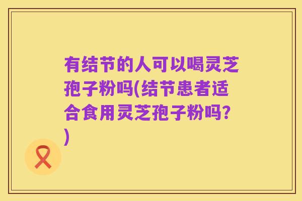 有结节的人可以喝灵芝孢子粉吗(结节患者适合食用灵芝孢子粉吗？)