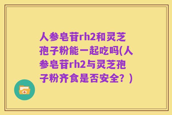 人参皂苷rh2和灵芝孢子粉能一起吃吗(人参皂苷rh2与灵芝孢子粉齐食是否安全?)