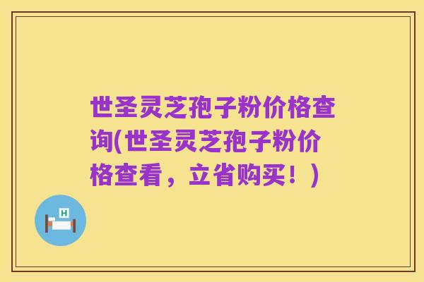 世圣灵芝孢子粉价格查询(世圣灵芝孢子粉价格查看，立省购买！)
