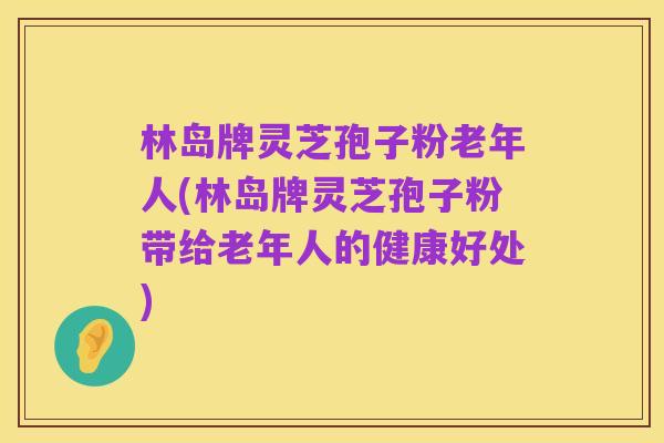 林岛牌灵芝孢子粉老年人(林岛牌灵芝孢子粉带给老年人的健康好处)