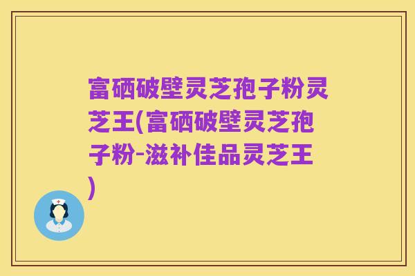 富硒破壁灵芝孢子粉灵芝王(富硒破壁灵芝孢子粉-滋补佳品灵芝王)