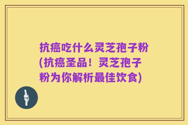 抗癌吃什么灵芝孢子粉(抗癌圣品!灵芝孢子粉为你解析最佳饮食)