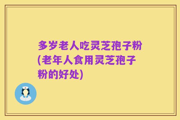 多岁老人吃灵芝孢子粉(老年人食用灵芝孢子粉的好处)
