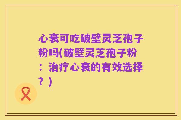 心衰可吃破壁灵芝孢子粉吗(破壁灵芝孢子粉:治疗心衰的有效选择?)