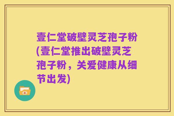 壹仁堂破壁灵芝孢子粉(壹仁堂推出破壁灵芝孢子粉,关爱健康从细节出发)