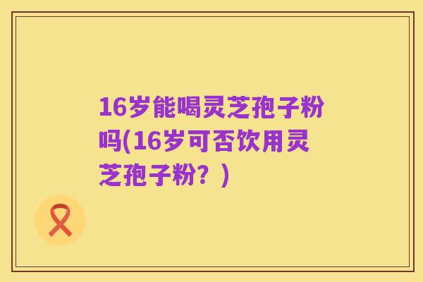 16岁能喝灵芝孢子粉吗(16岁可否饮用灵芝孢子粉?)