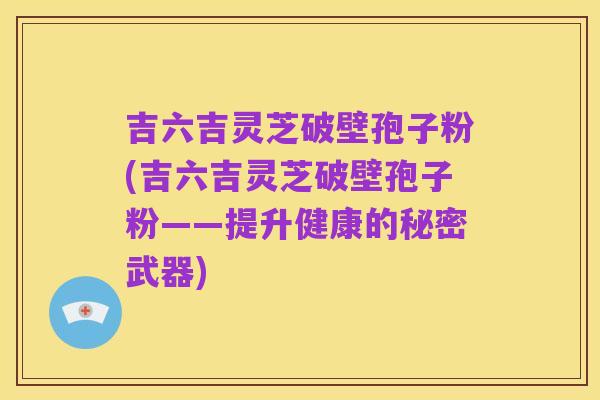 吉六吉灵芝破壁孢子粉(吉六吉灵芝破壁孢子粉——提升健康的秘密武器)