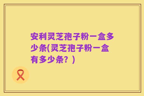 安利灵芝孢子粉一盒多少条(灵芝孢子粉一盒有多少条?)