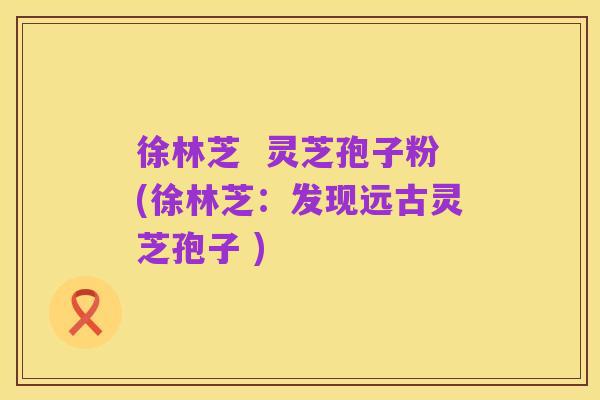 徐林芝  灵芝孢子粉(徐林芝：发现远古灵芝孢子 )