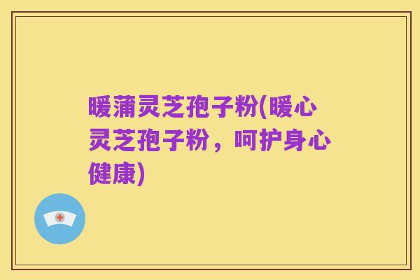 暖蒲灵芝孢子粉(暖心灵芝孢子粉,呵护身心健康)