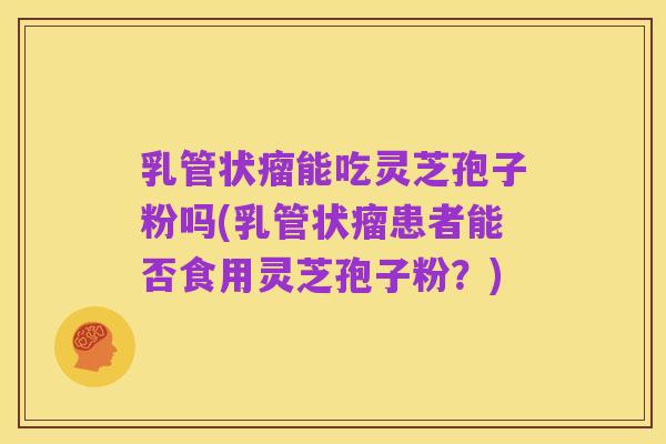 乳管状瘤能吃灵芝孢子粉吗(乳管状瘤患者能否食用灵芝孢子粉?)