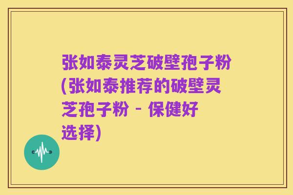 张如泰灵芝破壁孢子粉(张如泰推荐的破壁灵芝孢子粉 - 保健好选择)