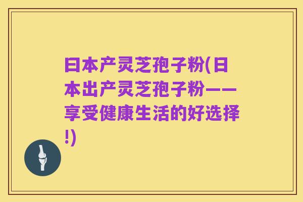 曰本产灵芝孢子粉(日本出产灵芝孢子粉——享受健康生活的好选择!)
