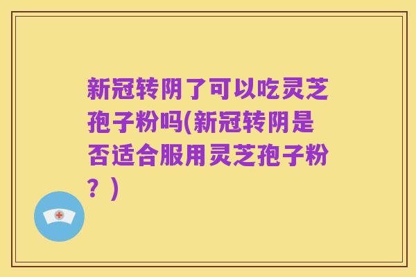 新冠转阴了可以吃灵芝孢子粉吗(新冠转阴是否适合服用灵芝孢子粉?)