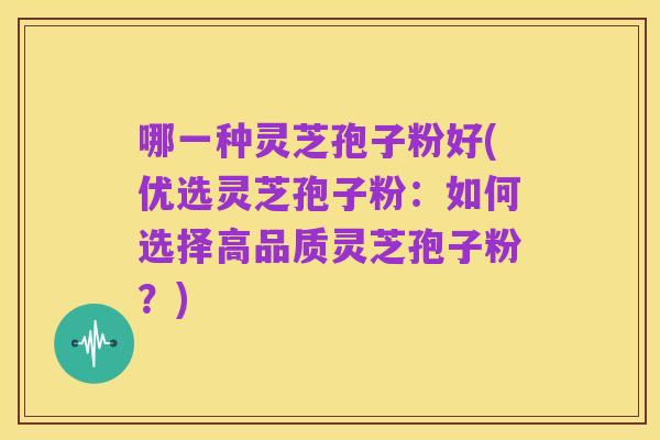 哪一种灵芝孢子粉好(优选灵芝孢子粉:如何选择高品质灵芝孢子粉?)