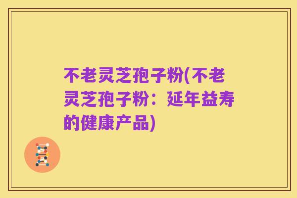不老灵芝孢子粉(不老灵芝孢子粉:延年益寿的健康产品)