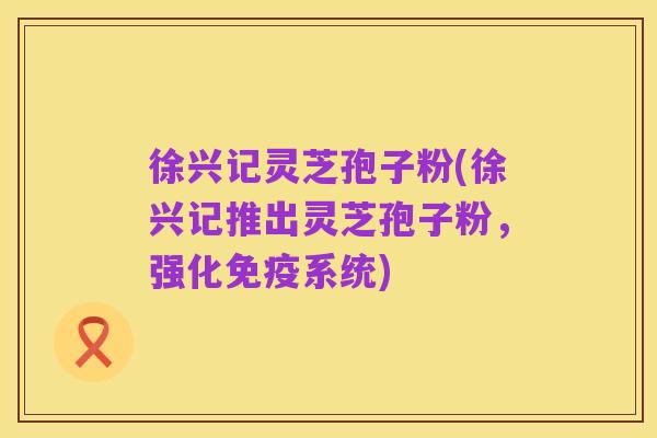 徐兴记灵芝孢子粉(徐兴记推出灵芝孢子粉,强化免疫系统)