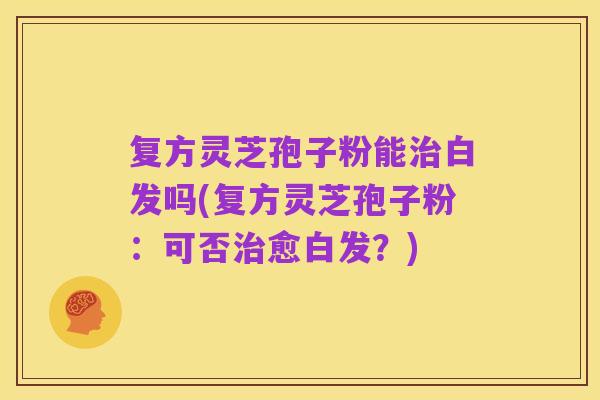 复方灵芝孢子粉能治白发吗(复方灵芝孢子粉:可否治愈白发?)