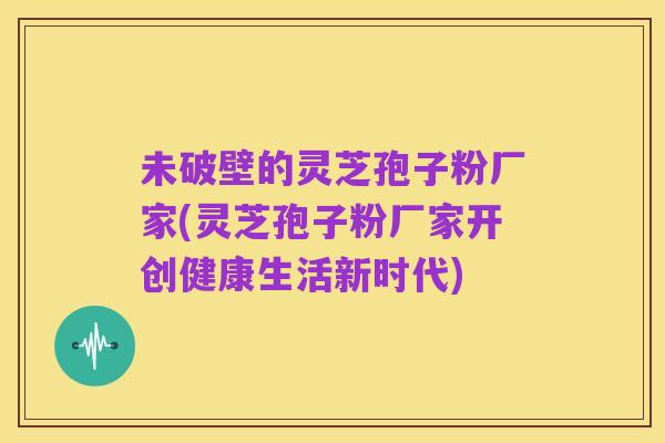 未破壁的灵芝孢子粉厂家(灵芝孢子粉厂家开创健康生活新时代)