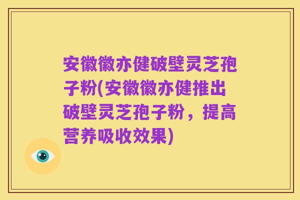 安徽徽亦健破壁灵芝孢子粉(安徽徽亦健推出破壁灵芝孢子粉,提高营养吸收效果)