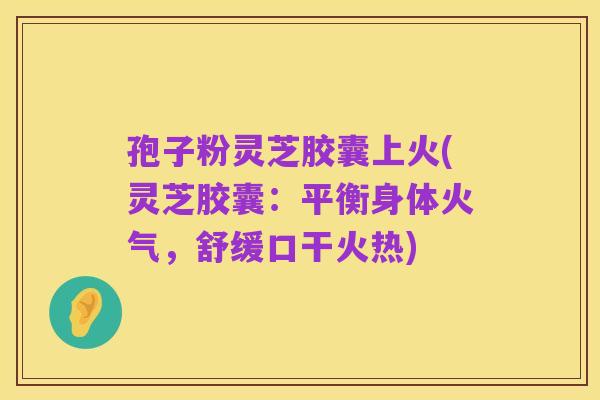 孢子粉灵芝胶囊上火(灵芝胶囊：平衡身体火气，舒缓口干火热)