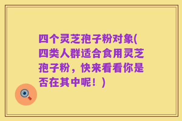 四个灵芝孢子粉对象(四类人群适合食用灵芝孢子粉，快来看看你是否在其中呢！)