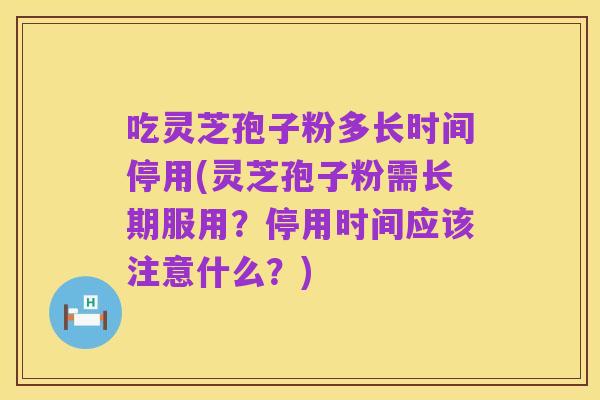 吃灵芝孢子粉多长时间停用(灵芝孢子粉需长期服用?停用时间应该注意什么?)