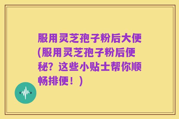 服用灵芝孢子粉后大便(服用灵芝孢子粉后便秘?这些小贴士帮你顺畅排便!)