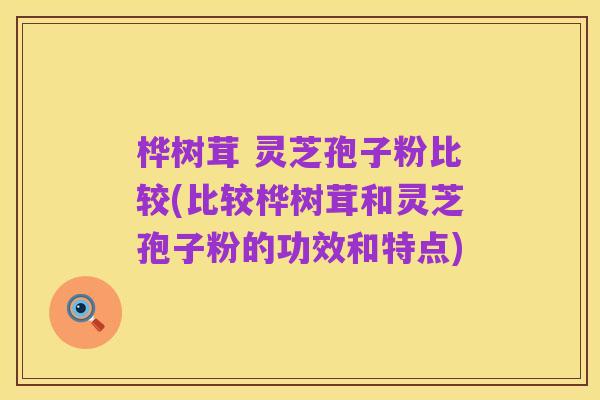 桦树茸 灵芝孢子粉比较(比较桦树茸和灵芝孢子粉的功效和特点)