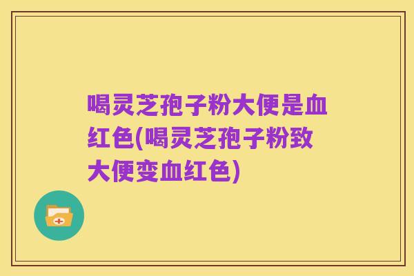 喝灵芝孢子粉大便是血红色(喝灵芝孢子粉致大便变血红色)