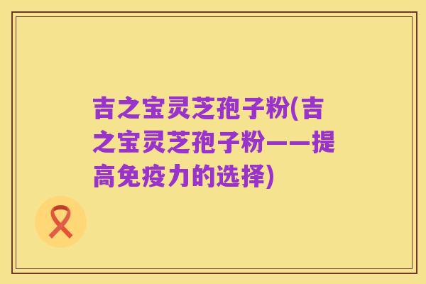 吉之宝灵芝孢子粉(吉之宝灵芝孢子粉——提高免疫力的选择)