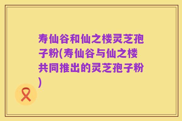 寿仙谷和仙之楼灵芝孢子粉(寿仙谷与仙之楼共同推出的灵芝孢子粉)