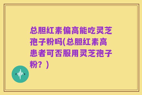 总胆红素偏高能吃灵芝孢子粉吗(总胆红素高患者可否服用灵芝孢子粉?)