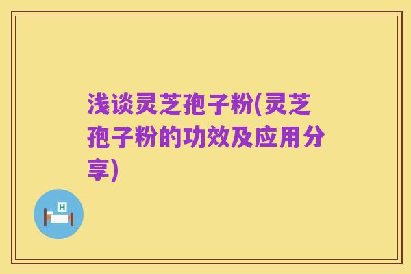 浅谈灵芝孢子粉(灵芝孢子粉的功效及应用分享)